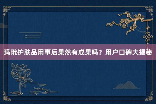 玛玳护肤品用事后果然有成果吗？用户口碑大揭秘